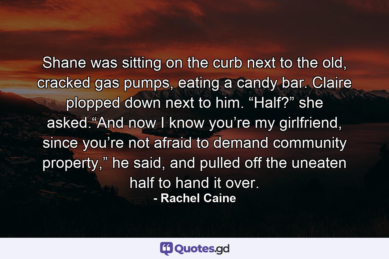 Shane was sitting on the curb next to the old, cracked gas pumps, eating a candy bar. Claire plopped down next to him. “Half?” she asked.“And now I know you’re my girlfriend, since you’re not afraid to demand community property,” he said, and pulled off the uneaten half to hand it over. - Quote by Rachel Caine