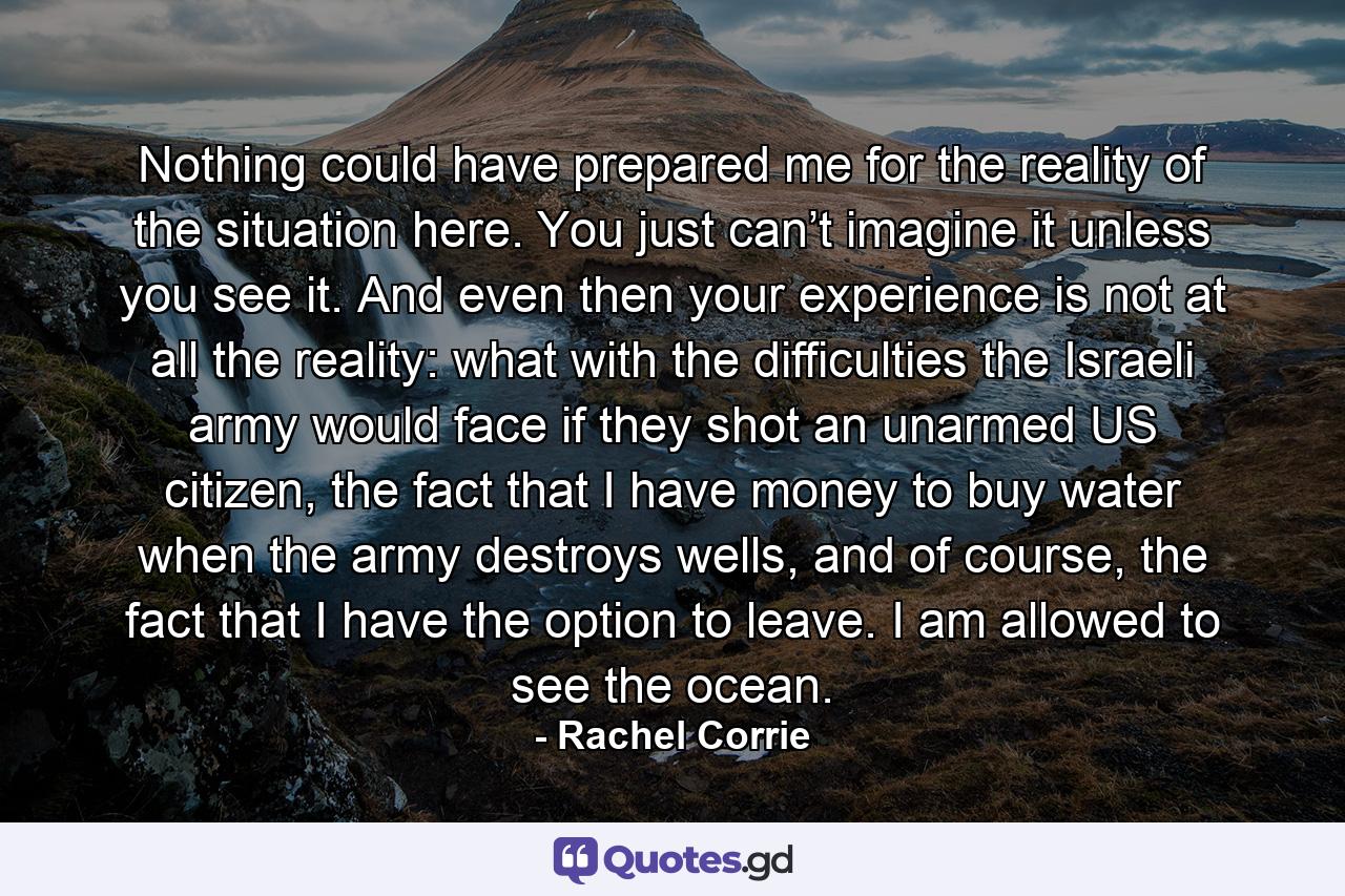 Nothing could have prepared me for the reality of the situation here. You just can’t imagine it unless you see it. And even then your experience is not at all the reality: what with the difficulties the Israeli army would face if they shot an unarmed US citizen, the fact that I have money to buy water when the army destroys wells, and of course, the fact that I have the option to leave. I am allowed to see the ocean. - Quote by Rachel Corrie