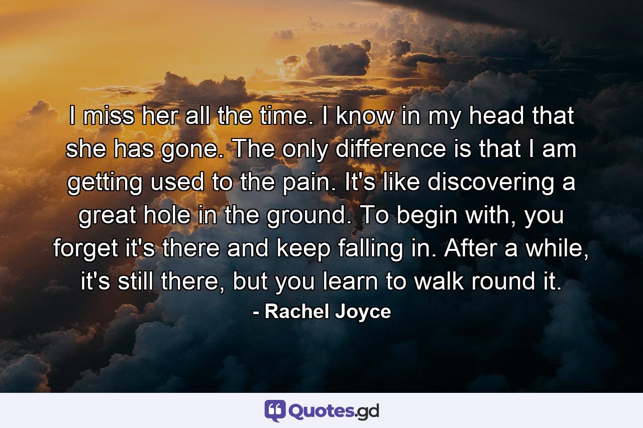 I miss her all the time. I know in my head that she has gone. The only difference is that I am getting used to the pain. It's like discovering a great hole in the ground. To begin with, you forget it's there and keep falling in. After a while, it's still there, but you learn to walk round it. - Quote by Rachel Joyce