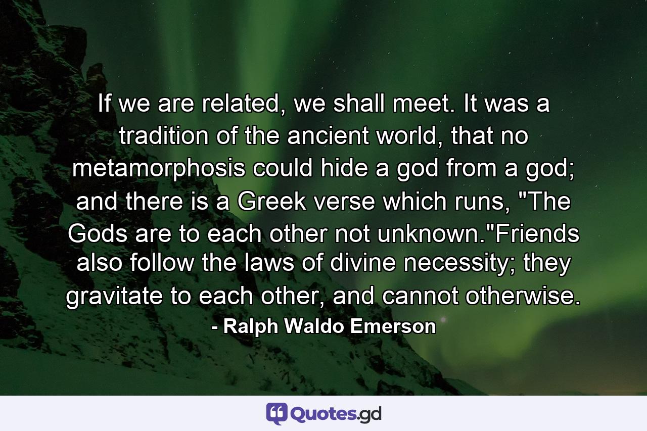 If we are related, we shall meet. It was a tradition of the ancient world, that no metamorphosis could hide a god from a god; and there is a Greek verse which runs, 