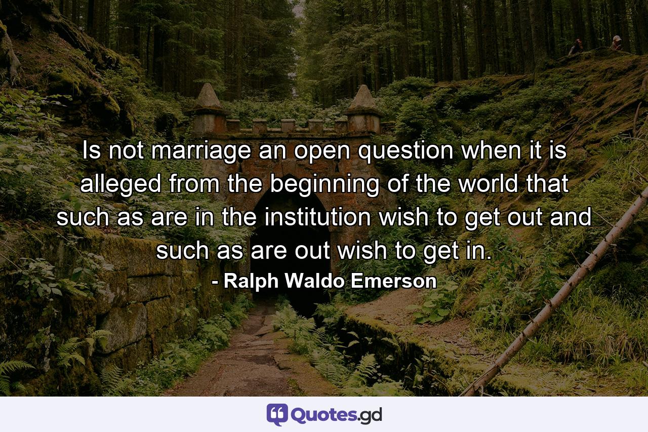 Is not marriage an open question  when it is alleged  from the beginning of the world  that such as are in the institution wish to get out  and such as are out wish to get in. - Quote by Ralph Waldo Emerson