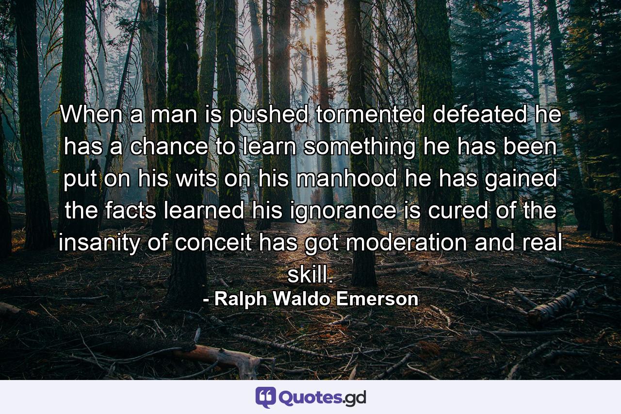 When a man is pushed  tormented  defeated  he has a chance to learn something  he has been put on his wits  on his manhood  he has gained the facts  learned his ignorance  is cured of the insanity of conceit  has got moderation and real skill. - Quote by Ralph Waldo Emerson