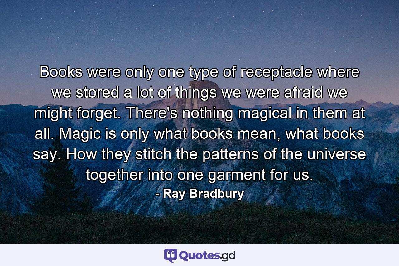 Books were only one type of receptacle where we stored a lot of things we were afraid we might forget. There's nothing magical in them at all. Magic is only what books mean, what books say. How they stitch the patterns of the universe together into one garment for us. - Quote by Ray Bradbury