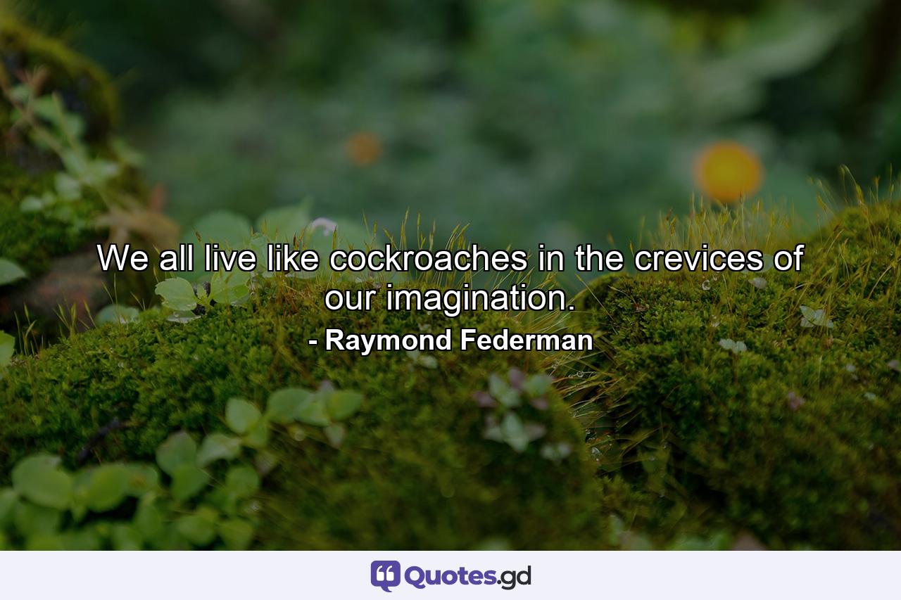 We all live like cockroaches in the crevices of our imagination. - Quote by Raymond Federman