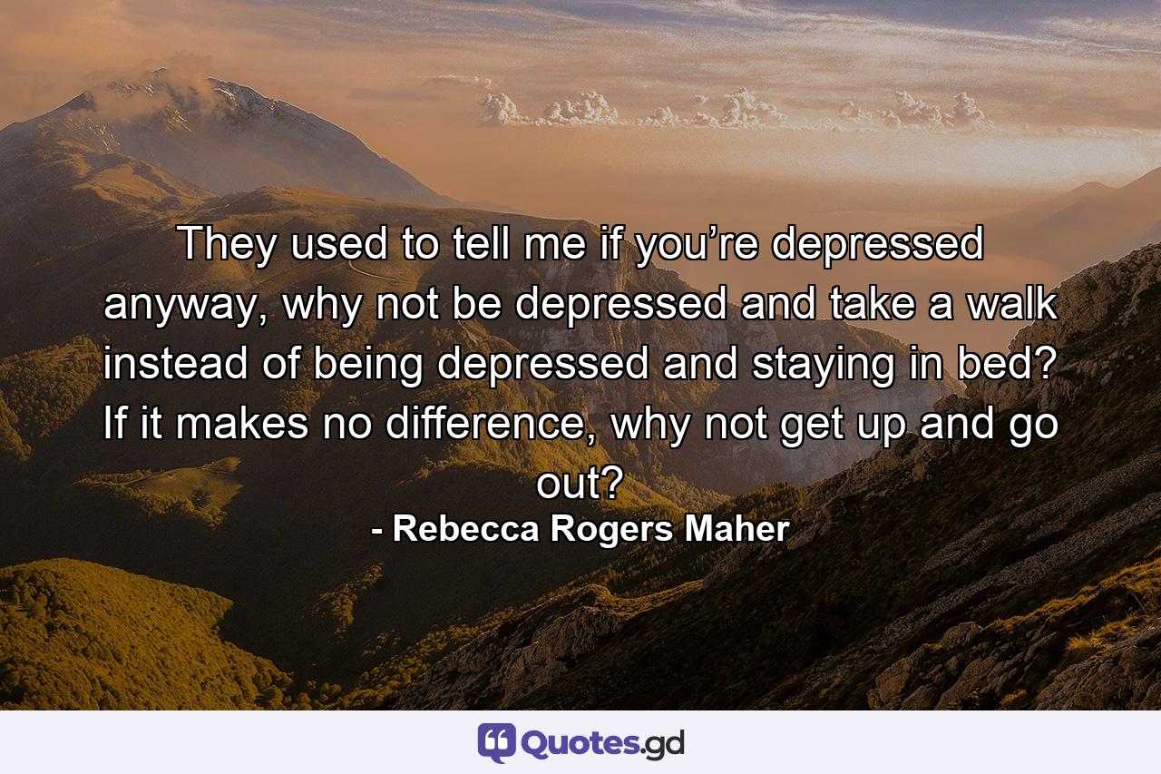 They used to tell me if you’re depressed anyway, why not be depressed and take a walk instead of being depressed and staying in bed? If it makes no difference, why not get up and go out? - Quote by Rebecca Rogers Maher