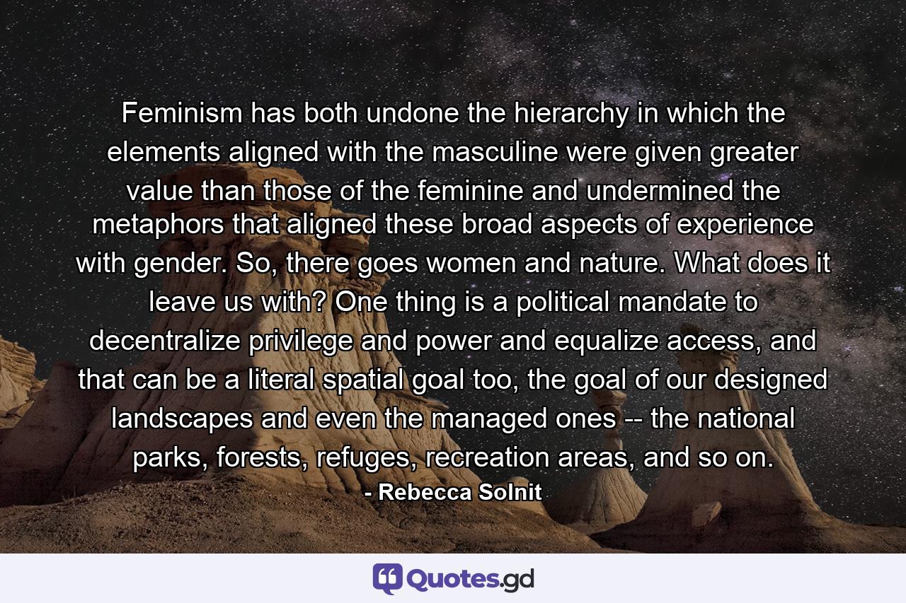 Feminism has both undone the hierarchy in which the elements aligned with the masculine were given greater value than those of the feminine and undermined the metaphors that aligned these broad aspects of experience with gender. So, there goes women and nature. What does it leave us with? One thing is a political mandate to decentralize privilege and power and equalize access, and that can be a literal spatial goal too, the goal of our designed landscapes and even the managed ones -- the national parks, forests, refuges, recreation areas, and so on. - Quote by Rebecca Solnit