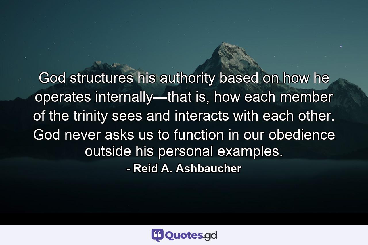 God structures his authority based on how he operates internally—that is, how each member of the trinity sees and interacts with each other. God never asks us to function in our obedience outside his personal examples. - Quote by Reid A. Ashbaucher