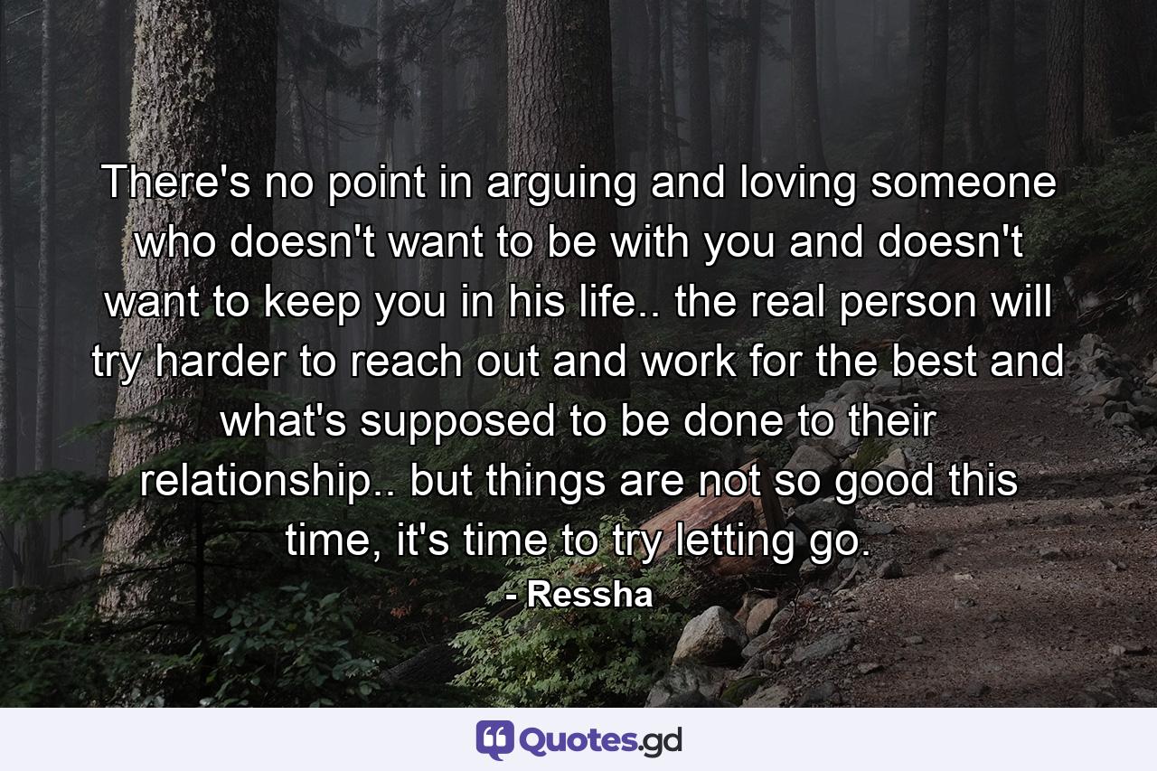 There's no point in arguing and loving someone who doesn't want to be with you and doesn't want to keep you in his life.. the real person will try harder to reach out and work for the best and what's supposed to be done to their relationship.. but things are not so good this time, it's time to try letting go. - Quote by Ressha