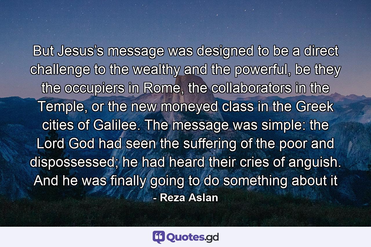 But Jesus’s message was designed to be a direct challenge to the wealthy and the powerful, be they the occupiers in Rome, the collaborators in the Temple, or the new moneyed class in the Greek cities of Galilee. The message was simple: the Lord God had seen the suffering of the poor and dispossessed; he had heard their cries of anguish. And he was finally going to do something about it - Quote by Reza Aslan