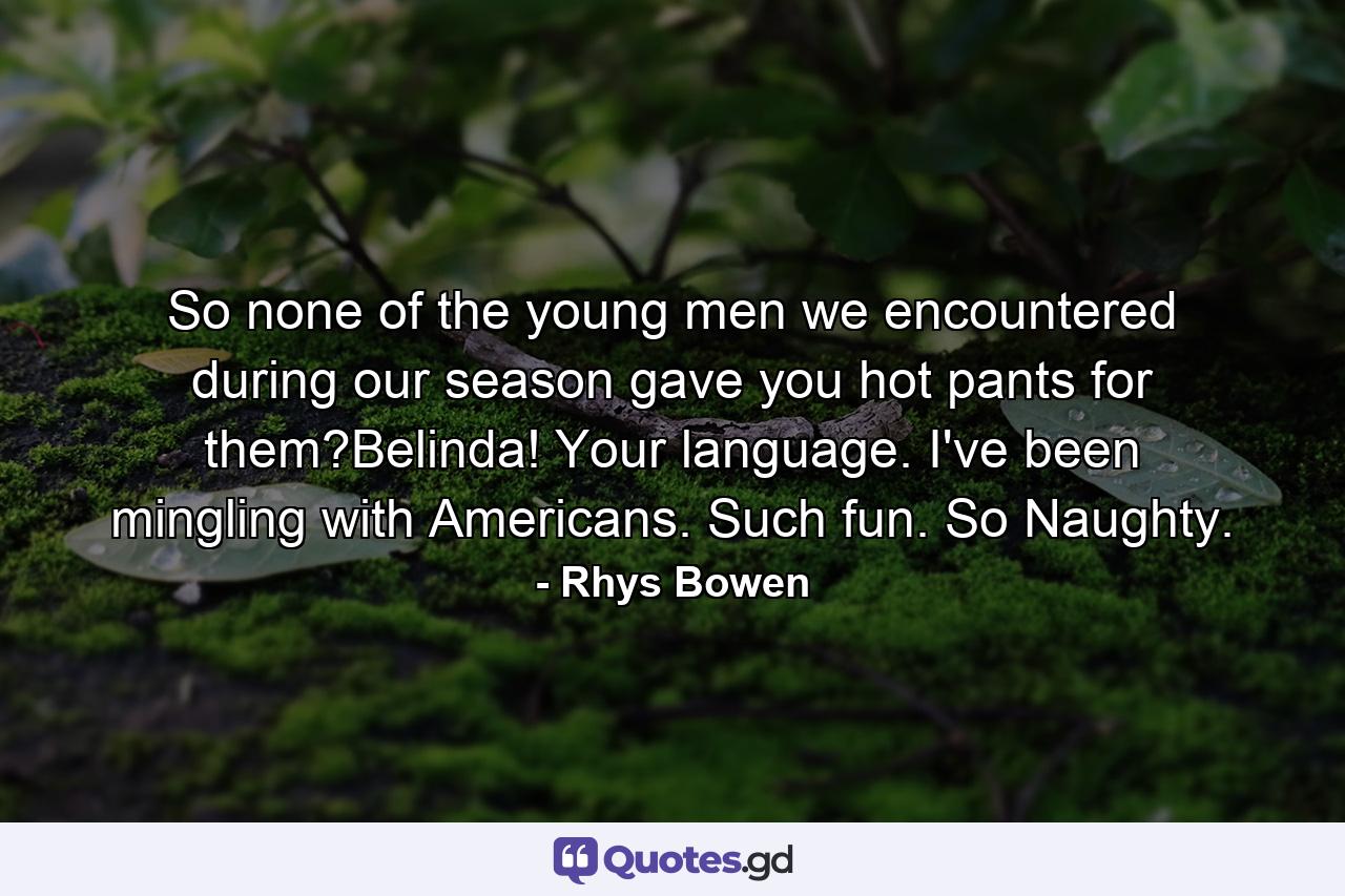 So none of the young men we encountered during our season gave you hot pants for them?Belinda! Your language. I've been mingling with Americans. Such fun. So Naughty. - Quote by Rhys Bowen