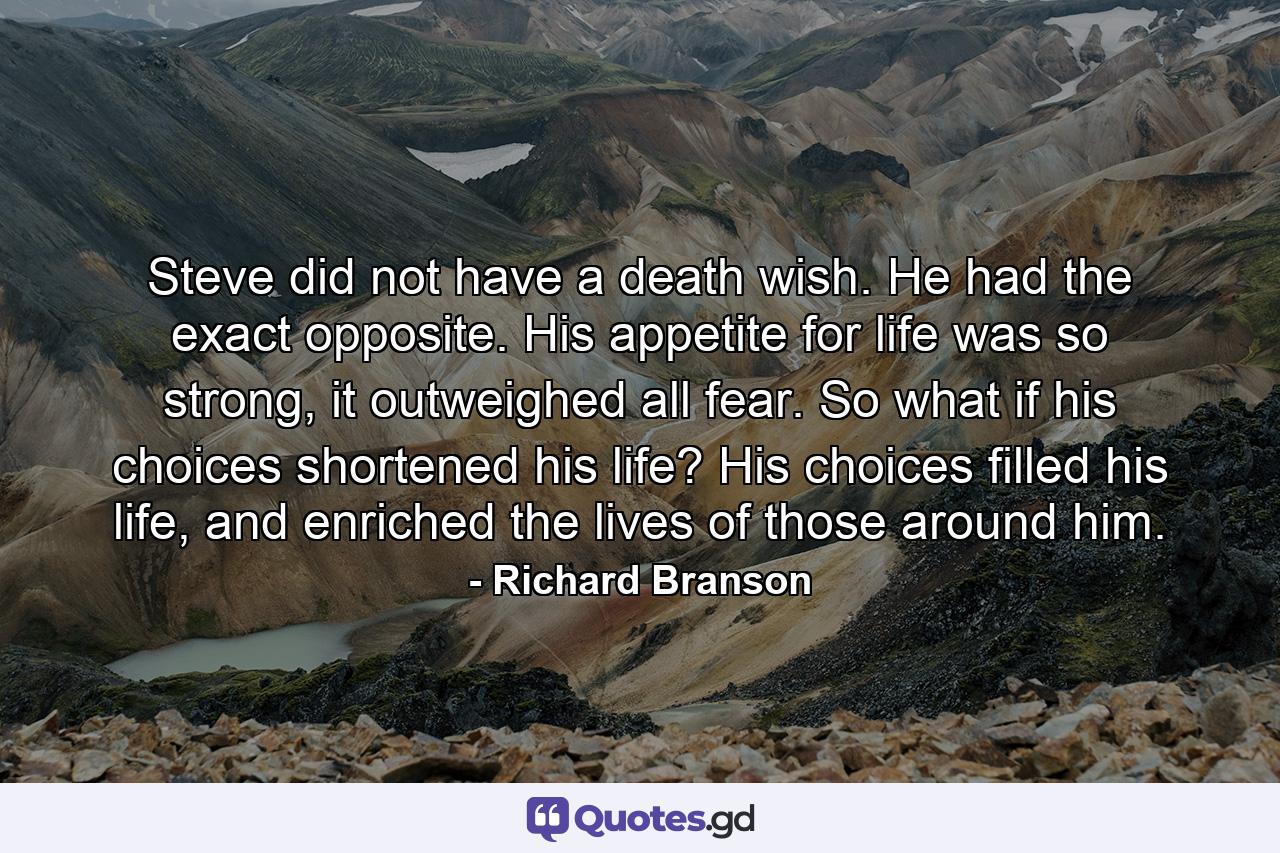 Steve did not have a death wish. He had the exact opposite. His appetite for life was so strong, it outweighed all fear. So what if his choices shortened his life? His choices filled his life, and enriched the lives of those around him. - Quote by Richard Branson