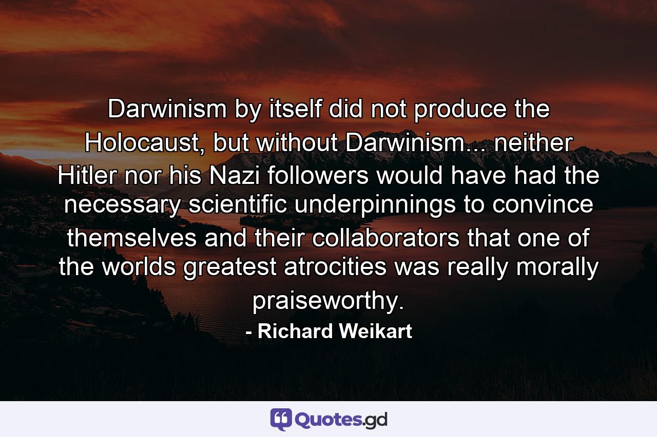 Darwinism by itself did not produce the Holocaust, but without Darwinism... neither Hitler nor his Nazi followers would have had the necessary scientific underpinnings to convince themselves and their collaborators that one of the worlds greatest atrocities was really morally praiseworthy. - Quote by Richard Weikart