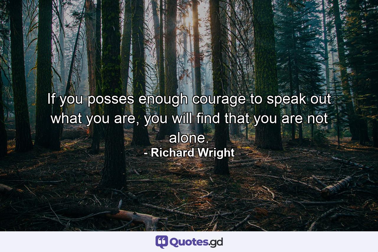 If you posses enough courage to speak out what you are, you will find that you are not alone. - Quote by Richard Wright