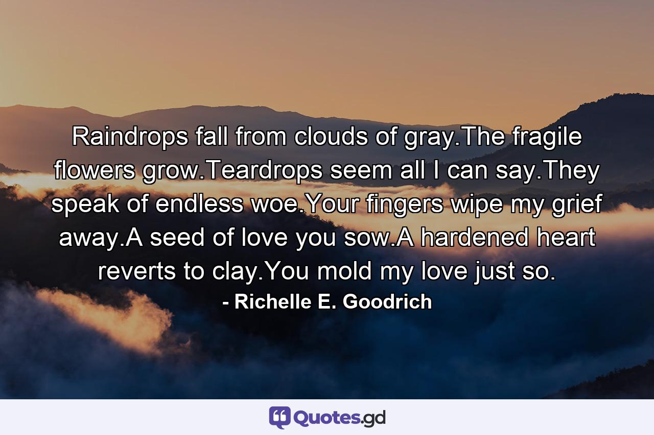 Raindrops fall from clouds of gray.The fragile flowers grow.Teardrops seem all I can say.They speak of endless woe.Your fingers wipe my grief away.A seed of love you sow.A hardened heart reverts to clay.You mold my love just so. - Quote by Richelle E. Goodrich