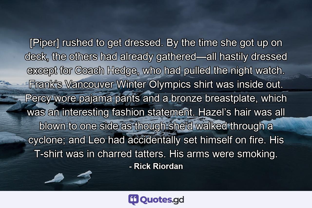 [Piper] rushed to get dressed. By the time she got up on deck, the others had already gathered—all hastily dressed except for Coach Hedge, who had pulled the night watch. Frank’s Vancouver Winter Olympics shirt was inside out. Percy wore pajama pants and a bronze breastplate, which was an interesting fashion statement. Hazel’s hair was all blown to one side as though she’d walked through a cyclone; and Leo had accidentally set himself on fire. His T-shirt was in charred tatters. His arms were smoking. - Quote by Rick Riordan