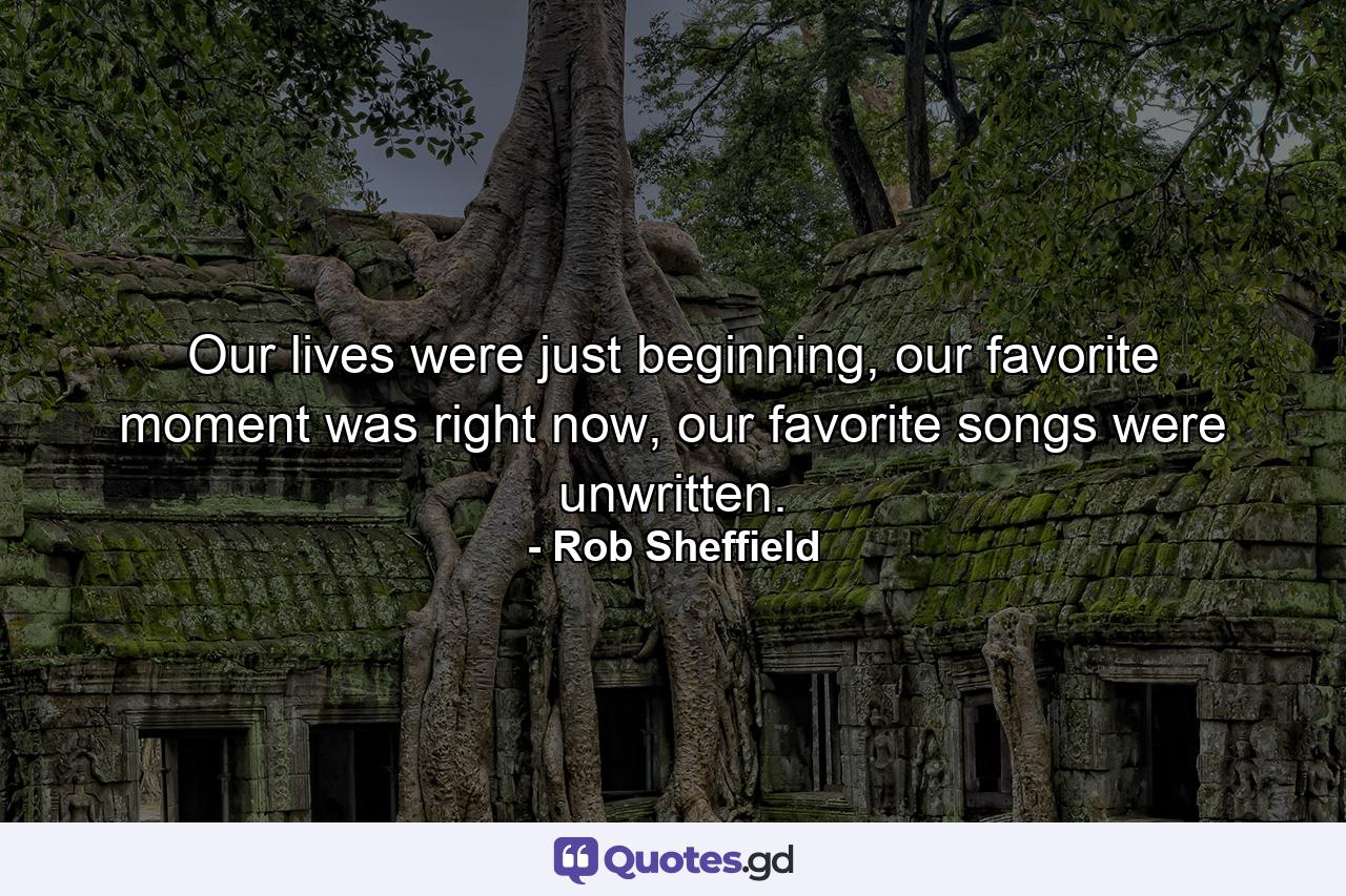 Our lives were just beginning, our favorite moment was right now, our favorite songs were unwritten. - Quote by Rob Sheffield