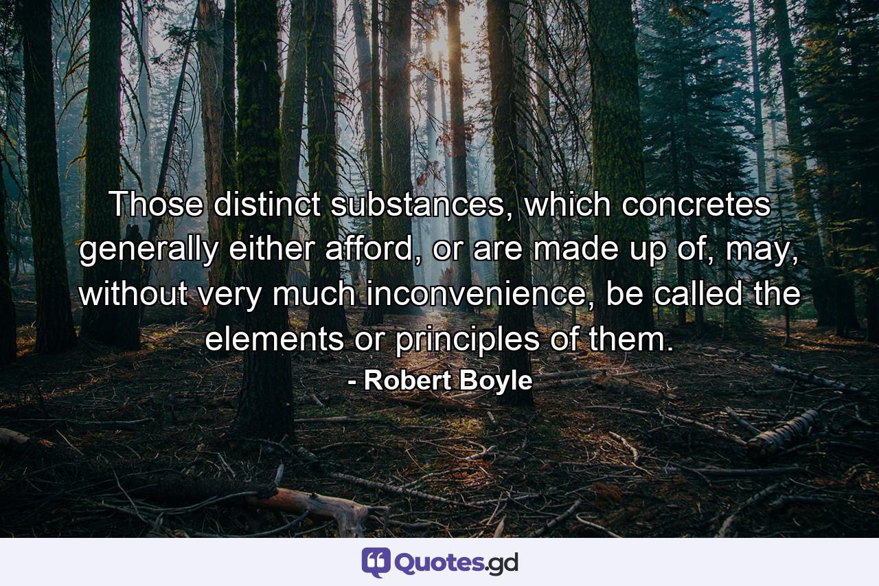 Those distinct substances, which concretes generally either afford, or are made up of, may, without very much inconvenience, be called the elements or principles of them. - Quote by Robert Boyle