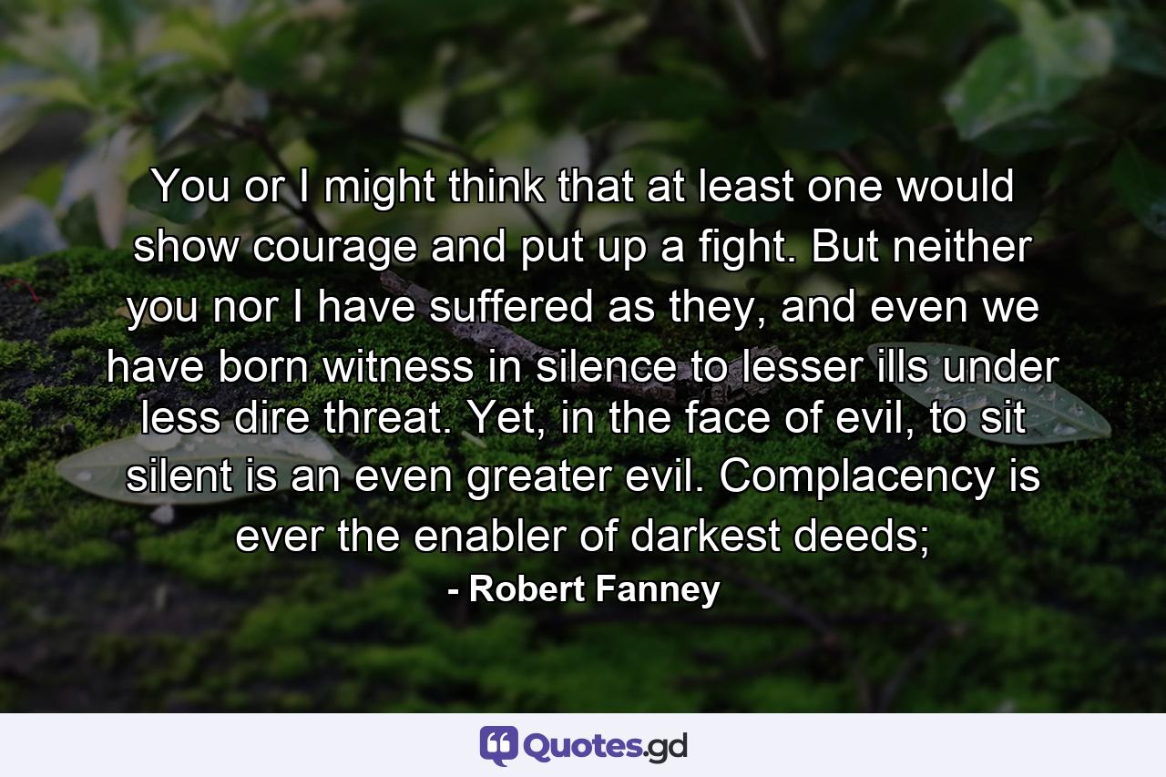 You or I might think that at least one would show courage and put up a fight. But neither you nor I have suffered as they, and even we have born witness in silence to lesser ills under less dire threat. Yet, in the face of evil, to sit silent is an even greater evil. Complacency is ever the enabler of darkest deeds; - Quote by Robert Fanney