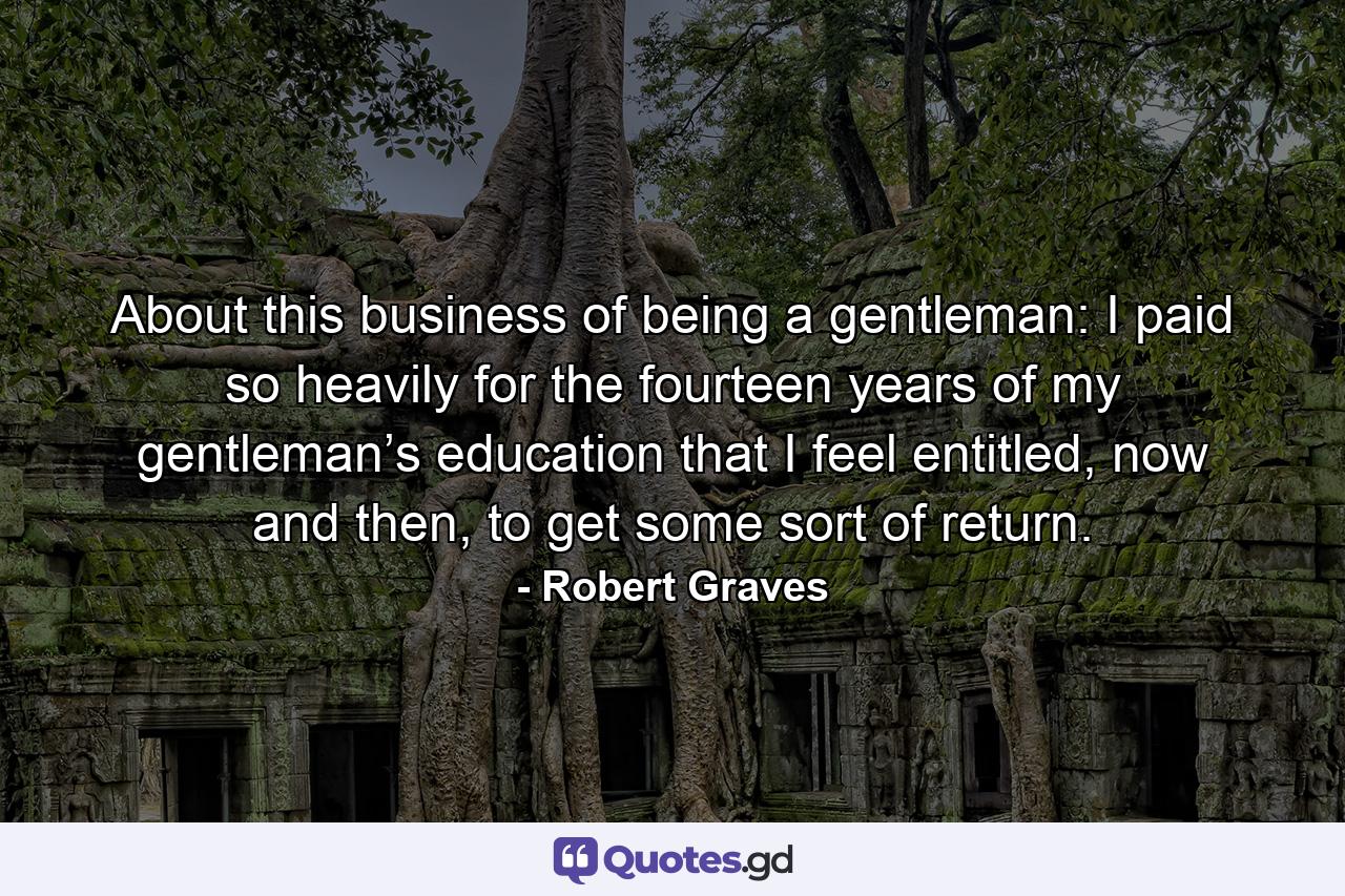 About this business of being a gentleman: I paid so heavily for the fourteen years of my gentleman’s education that I feel entitled, now and then, to get some sort of return. - Quote by Robert Graves