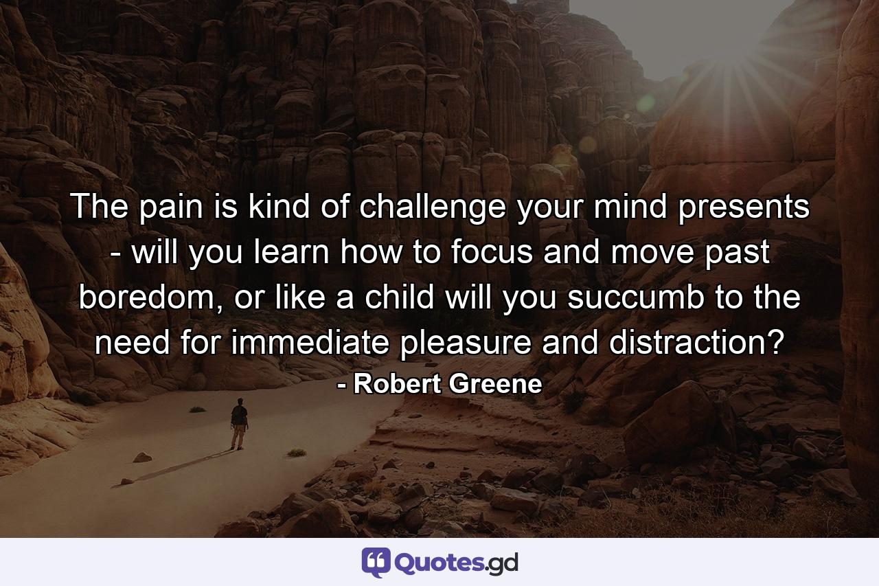 The pain is kind of challenge your mind presents - will you learn how to focus and move past boredom, or like a child will you succumb to the need for immediate pleasure and distraction? - Quote by Robert Greene