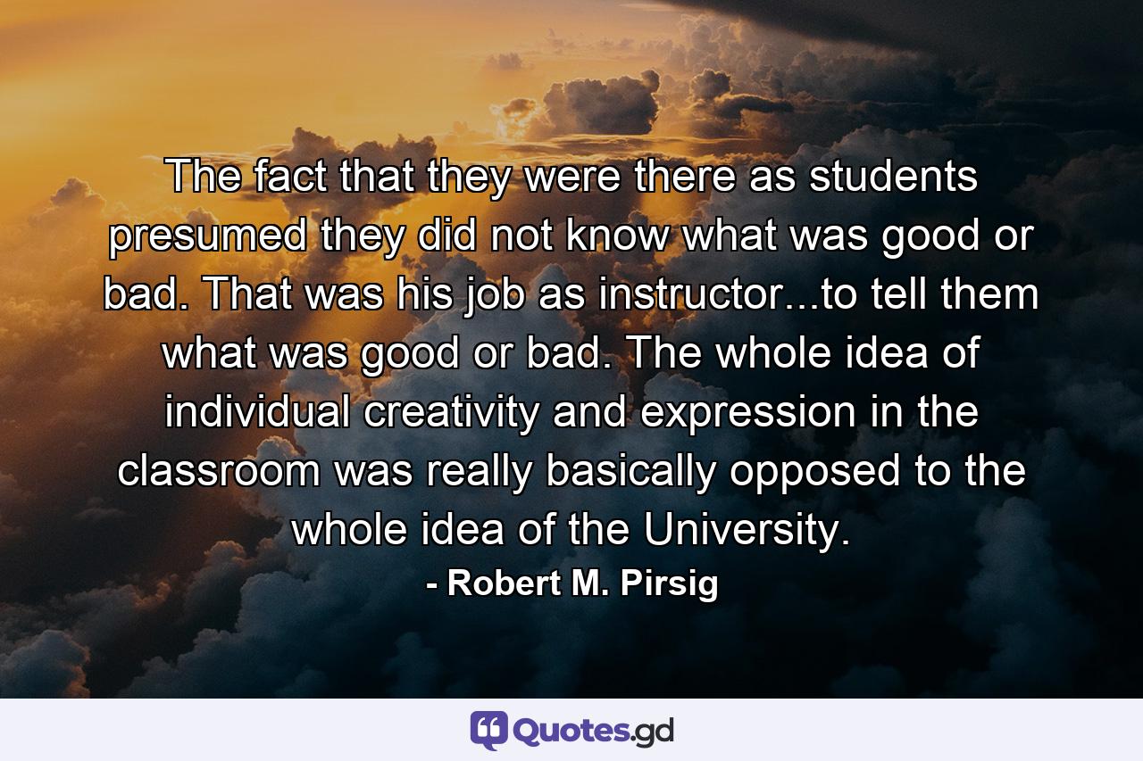 The fact that they were there as students presumed they did not know what was good or bad. That was his job as instructor...to tell them what was good or bad. The whole idea of individual creativity and expression in the classroom was really basically opposed to the whole idea of the University. - Quote by Robert M. Pirsig