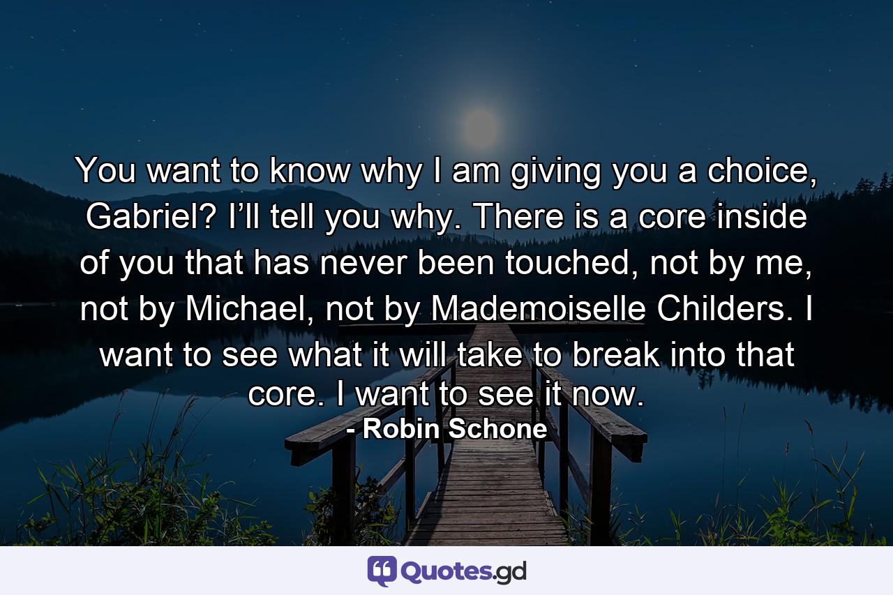 You want to know why I am giving you a choice, Gabriel? I’ll tell you why. There is a core inside of you that has never been touched, not by me, not by Michael, not by Mademoiselle Childers. I want to see what it will take to break into that core. I want to see it now. - Quote by Robin Schone