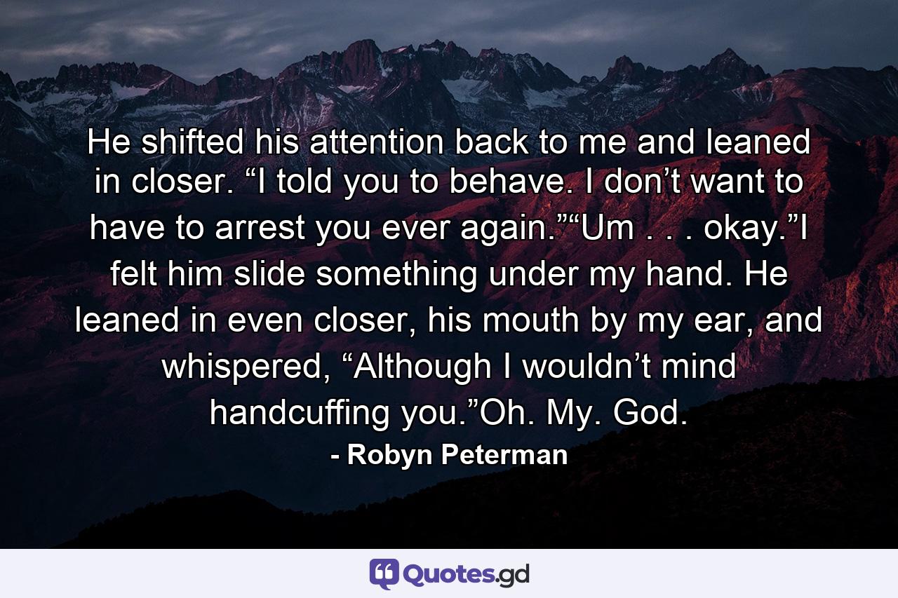 He shifted his attention back to me and leaned in closer. “I told you to behave. I don’t want to have to arrest you ever again.”“Um . . . okay.”I felt him slide something under my hand. He leaned in even closer, his mouth by my ear, and whispered, “Although I wouldn’t mind handcuffing you.”Oh. My. God. - Quote by Robyn Peterman