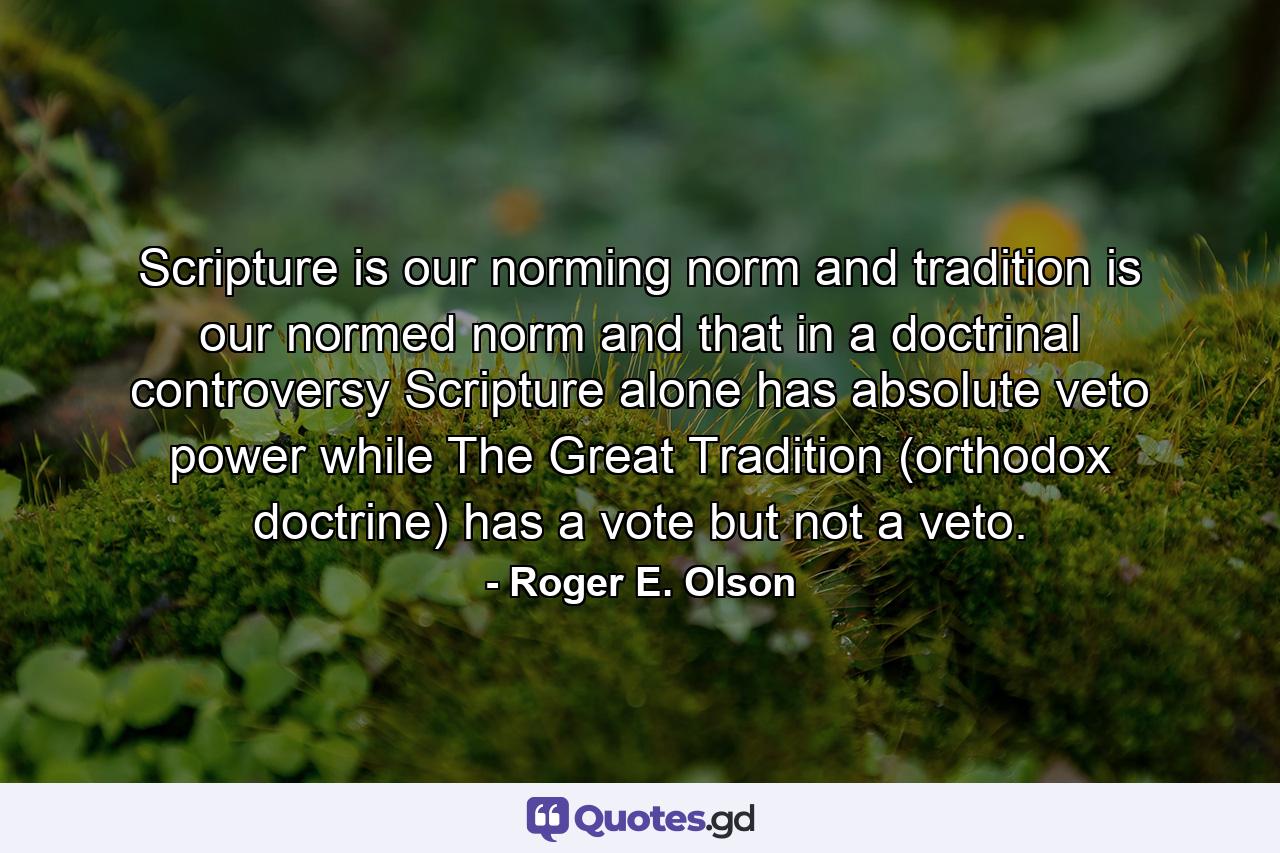 Scripture is our norming norm and tradition is our normed norm and that in a doctrinal controversy Scripture alone has absolute veto power while The Great Tradition (orthodox doctrine) has a vote but not a veto. - Quote by Roger E. Olson