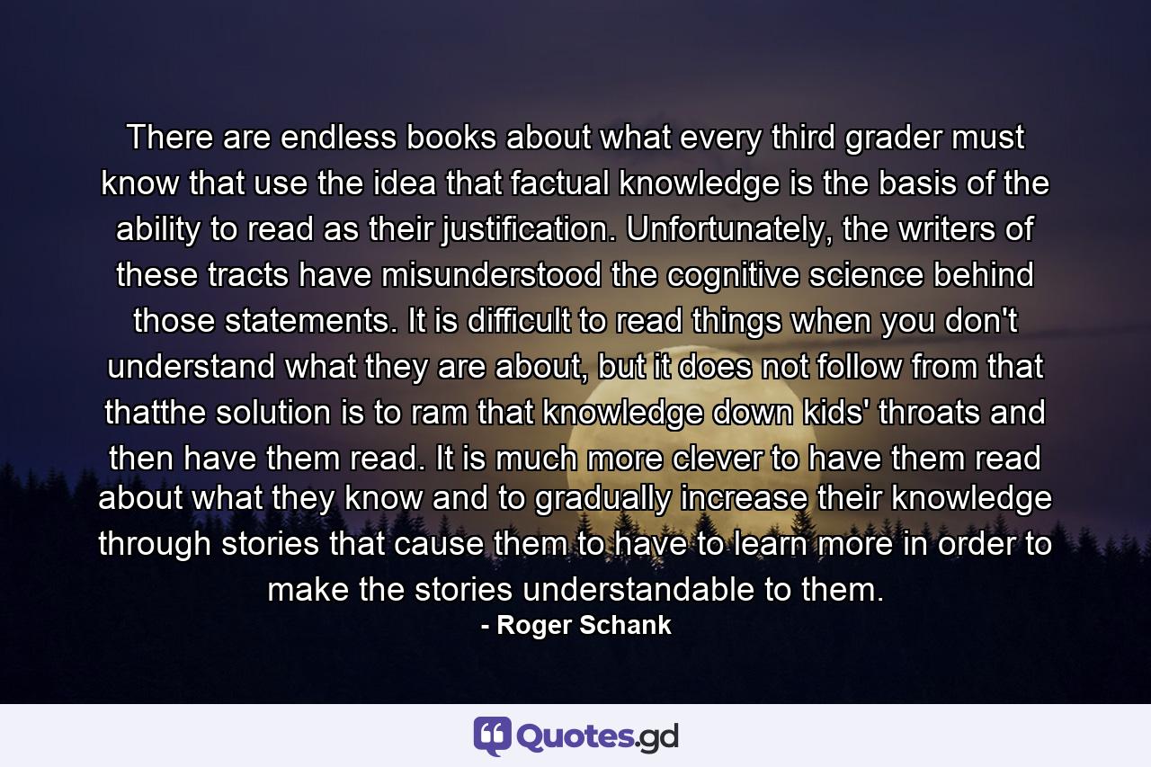 There are endless books about what every third grader must know that use the idea that factual knowledge is the basis of the ability to read as their justification. Unfortunately, the writers of these tracts have misunderstood the cognitive science behind those statements. It is difficult to read things when you don't understand what they are about, but it does not follow from that thatthe solution is to ram that knowledge down kids' throats and then have them read. It is much more clever to have them read about what they know and to gradually increase their knowledge through stories that cause them to have to learn more in order to make the stories understandable to them. - Quote by Roger Schank