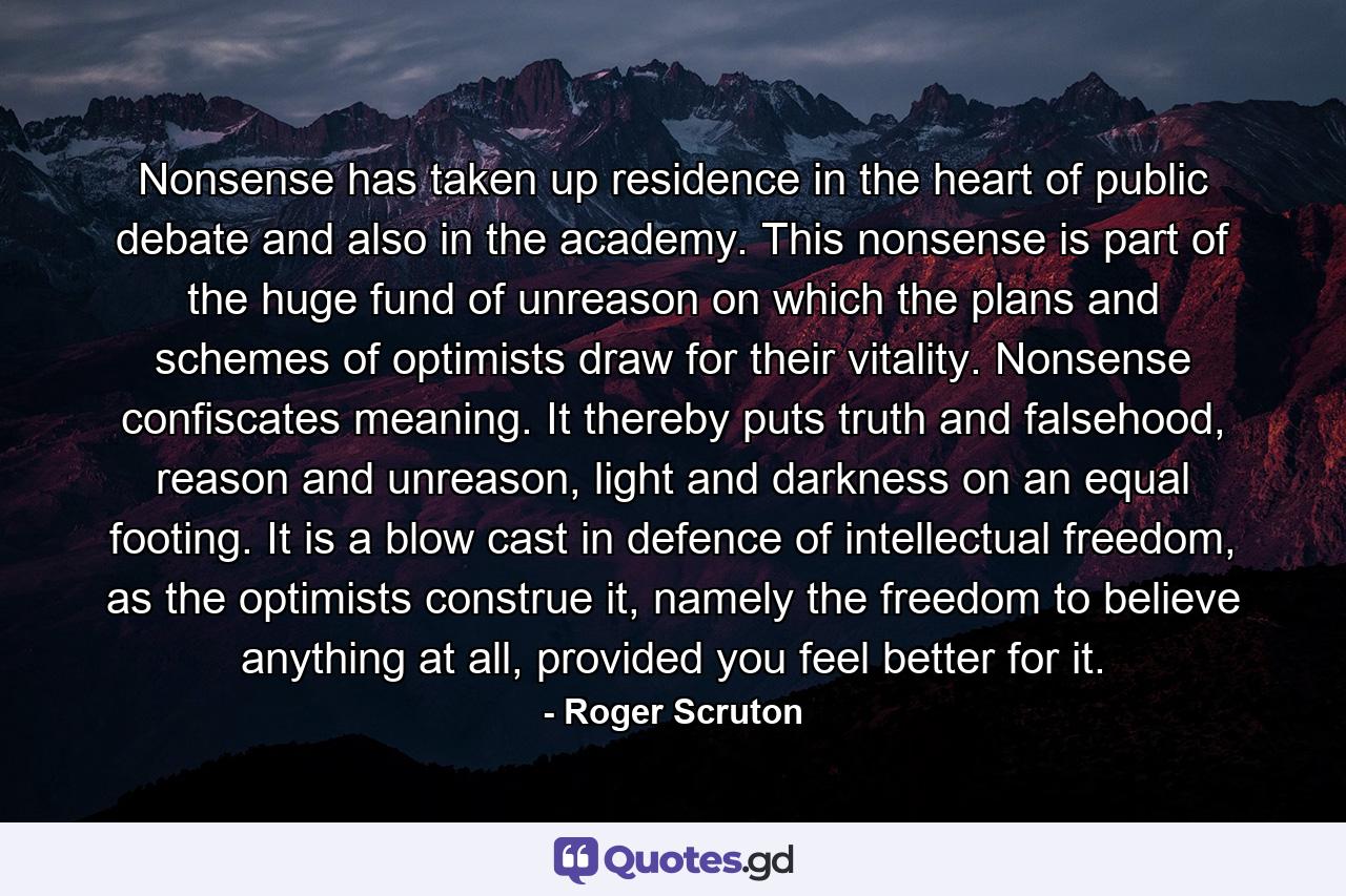 Nonsense has taken up residence in the heart of public debate and also in the academy. This nonsense is part of the huge fund of unreason on which the plans and schemes of optimists draw for their vitality. Nonsense confiscates meaning. It thereby puts truth and falsehood, reason and unreason, light and darkness on an equal footing. It is a blow cast in defence of intellectual freedom, as the optimists construe it, namely the freedom to believe anything at all, provided you feel better for it. - Quote by Roger Scruton