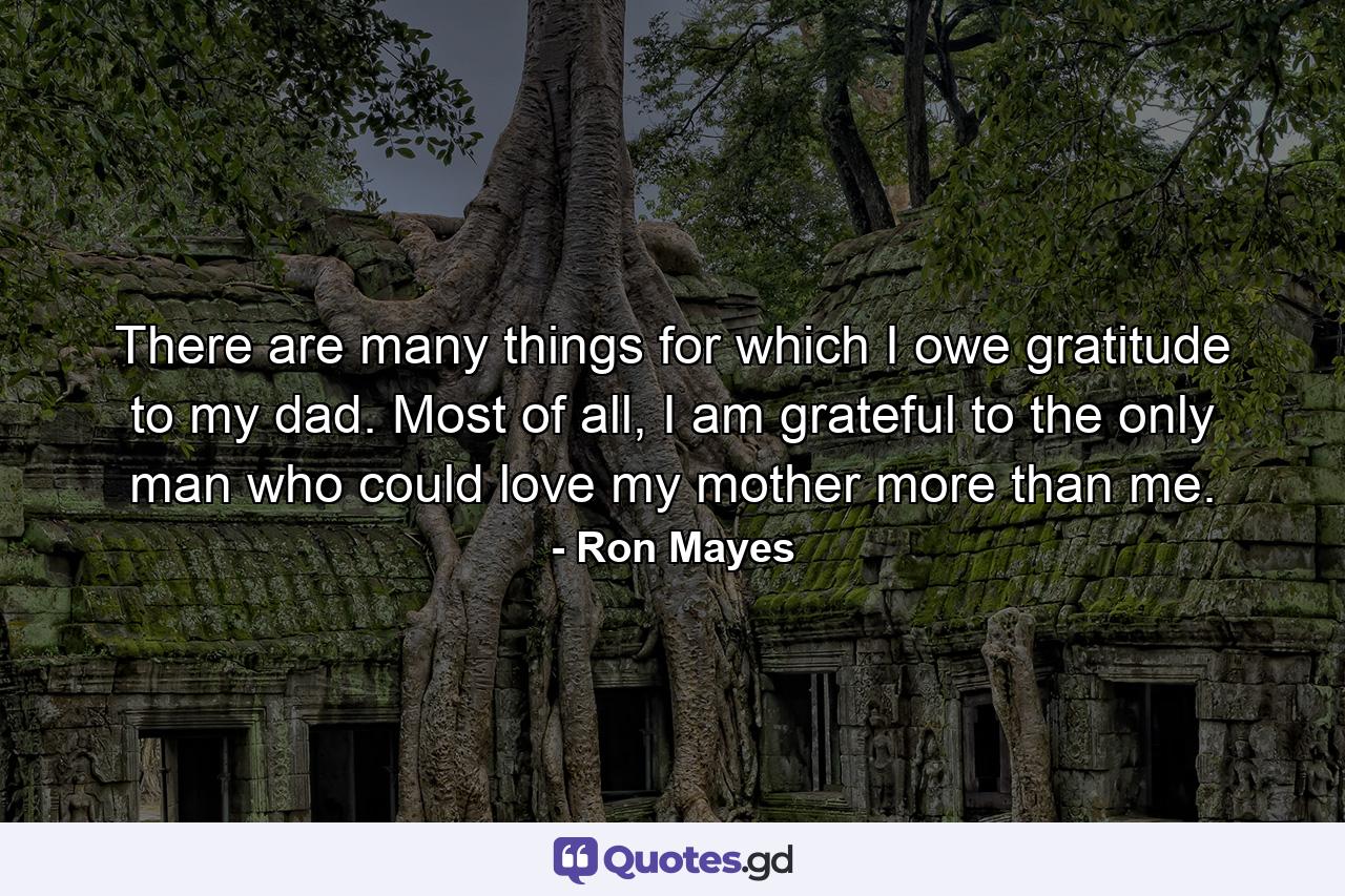 There are many things for which I owe gratitude to my dad. Most of all, I am grateful to the only man who could love my mother more than me. - Quote by Ron Mayes