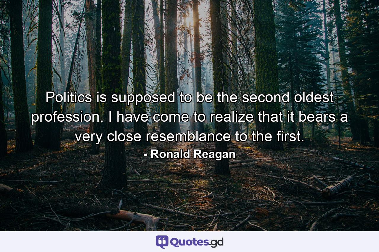 Politics is supposed to be the second oldest profession. I have come to realize that it bears a very close resemblance to the first. - Quote by Ronald Reagan