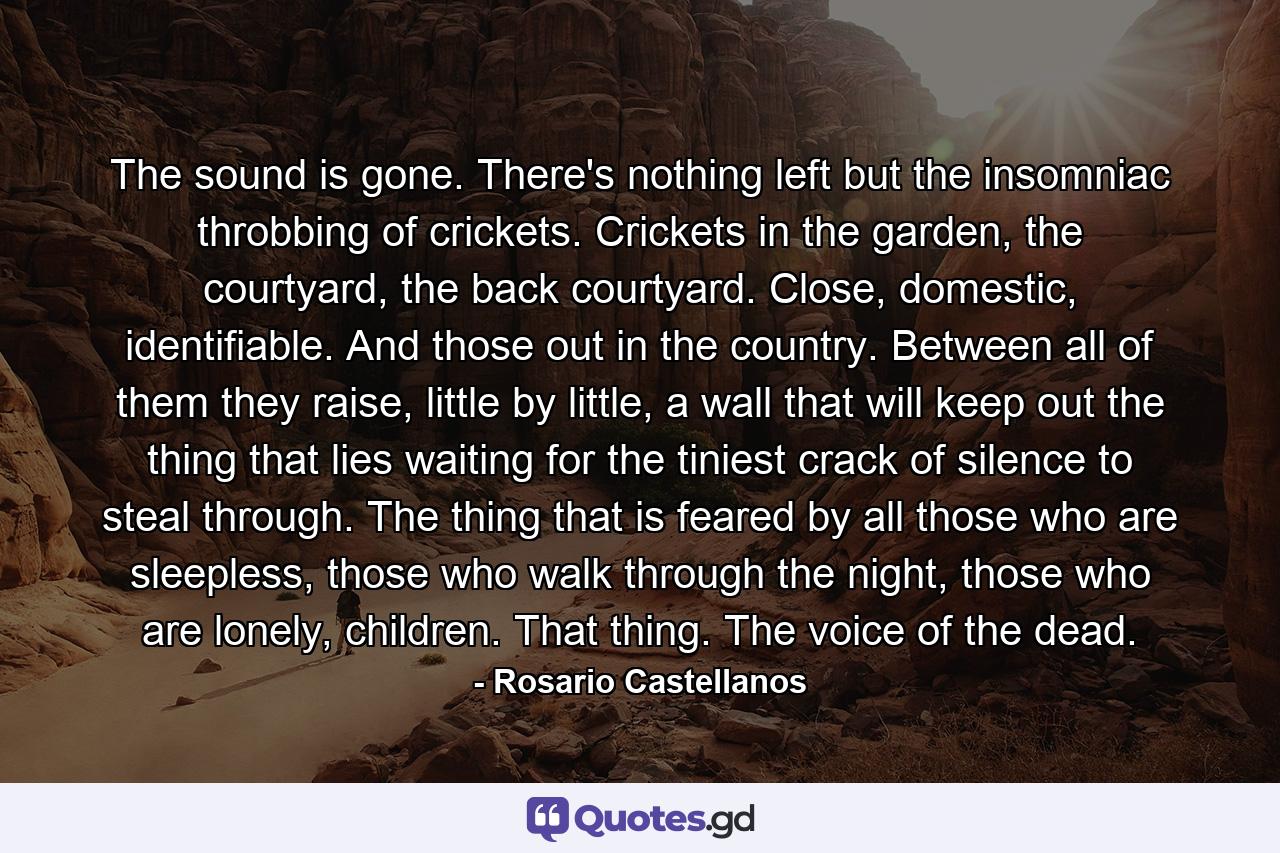 The sound is gone. There's nothing left but the insomniac throbbing of crickets. Crickets in the garden, the courtyard, the back courtyard. Close, domestic, identifiable. And those out in the country. Between all of them they raise, little by little, a wall that will keep out the thing that lies waiting for the tiniest crack of silence to steal through. The thing that is feared by all those who are sleepless, those who walk through the night, those who are lonely, children. That thing. The voice of the dead. - Quote by Rosario Castellanos