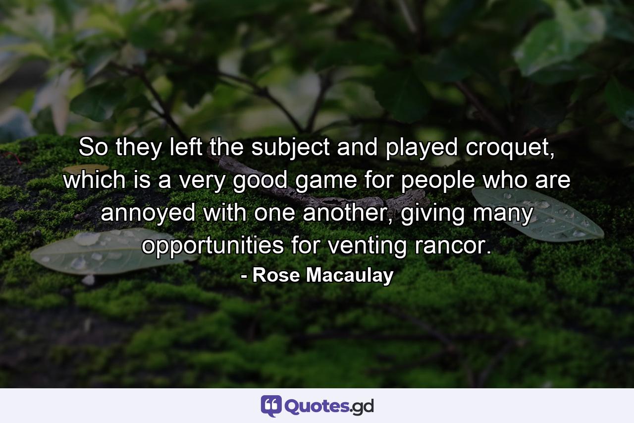 So they left the subject and played croquet, which is a very good game for people who are annoyed with one another, giving many opportunities for venting rancor. - Quote by Rose Macaulay