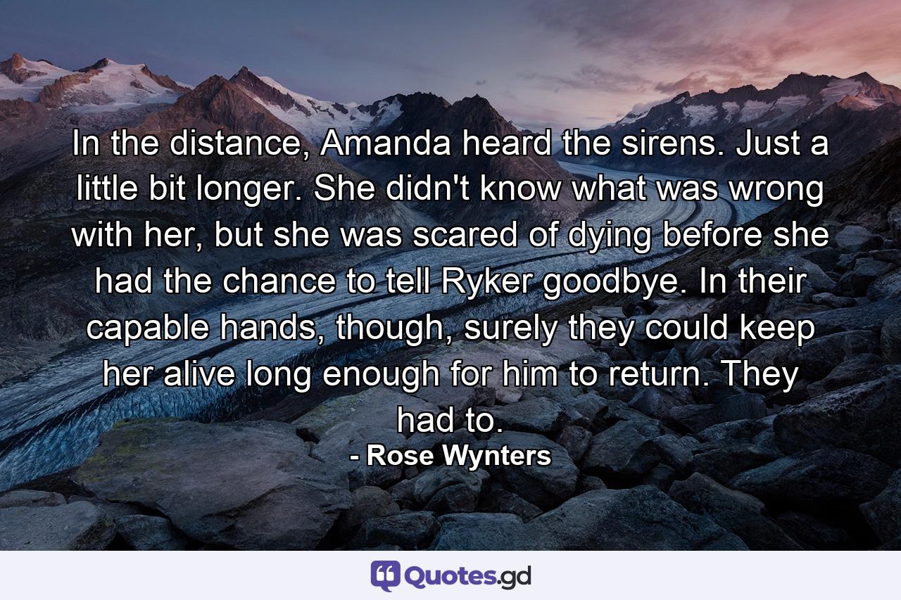 In the distance, Amanda heard the sirens. Just a little bit longer. She didn't know what was wrong with her, but she was scared of dying before she had the chance to tell Ryker goodbye. In their capable hands, though, surely they could keep her alive long enough for him to return. They had to. - Quote by Rose Wynters