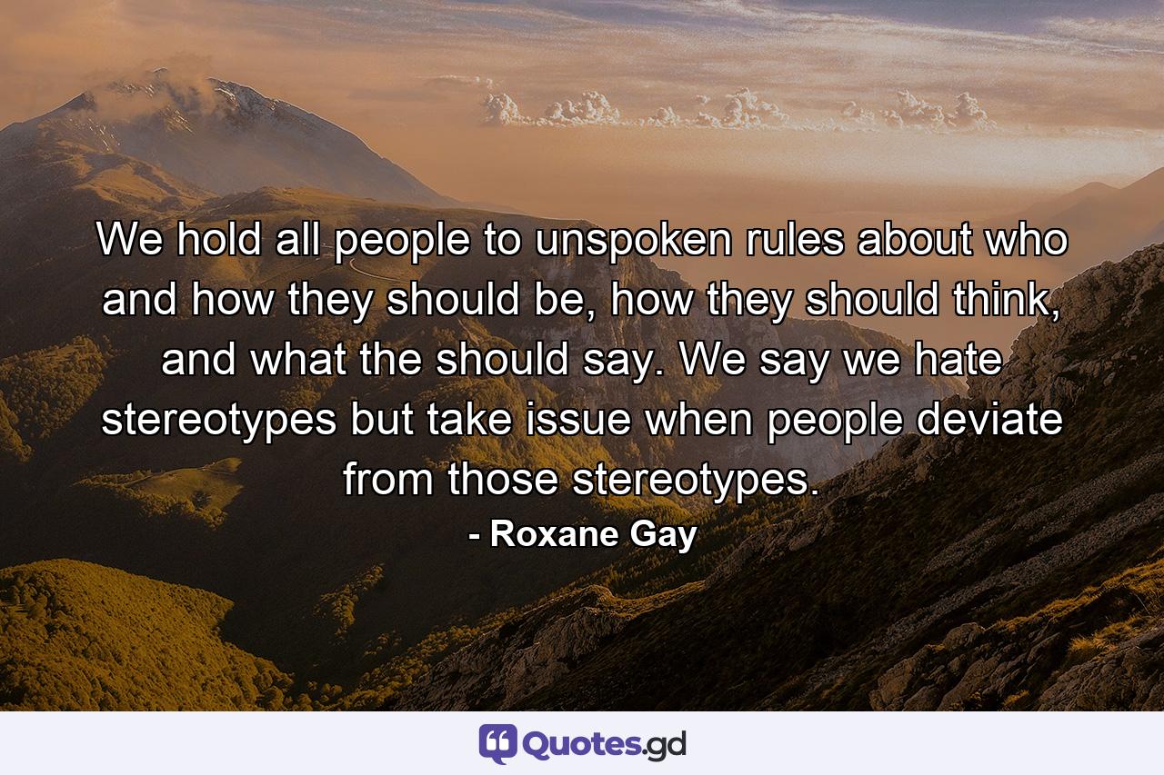 We hold all people to unspoken rules about who and how they should be, how they should think, and what the should say. We say we hate stereotypes but take issue when people deviate from those stereotypes. - Quote by Roxane Gay