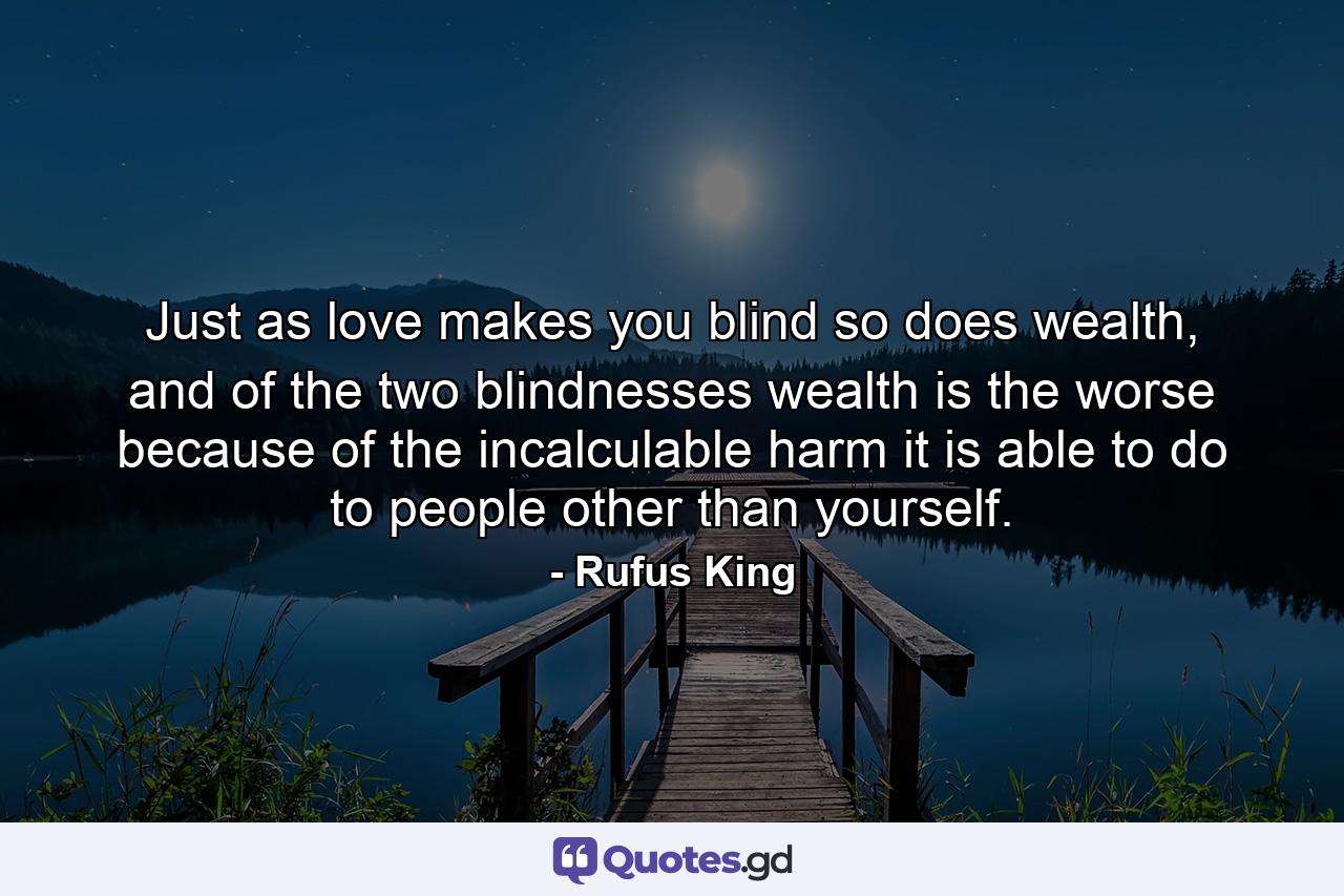 Just as love makes you blind so does wealth, and of the two blindnesses wealth is the worse because of the incalculable harm it is able to do to people other than yourself. - Quote by Rufus King