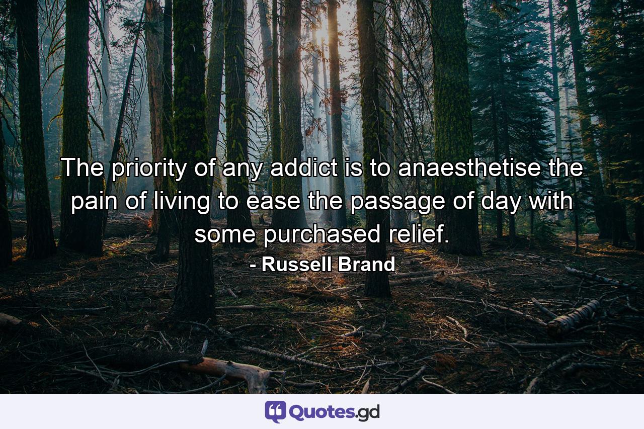 The priority of any addict is to anaesthetise the pain of living to ease the passage of day with some purchased relief. - Quote by Russell Brand