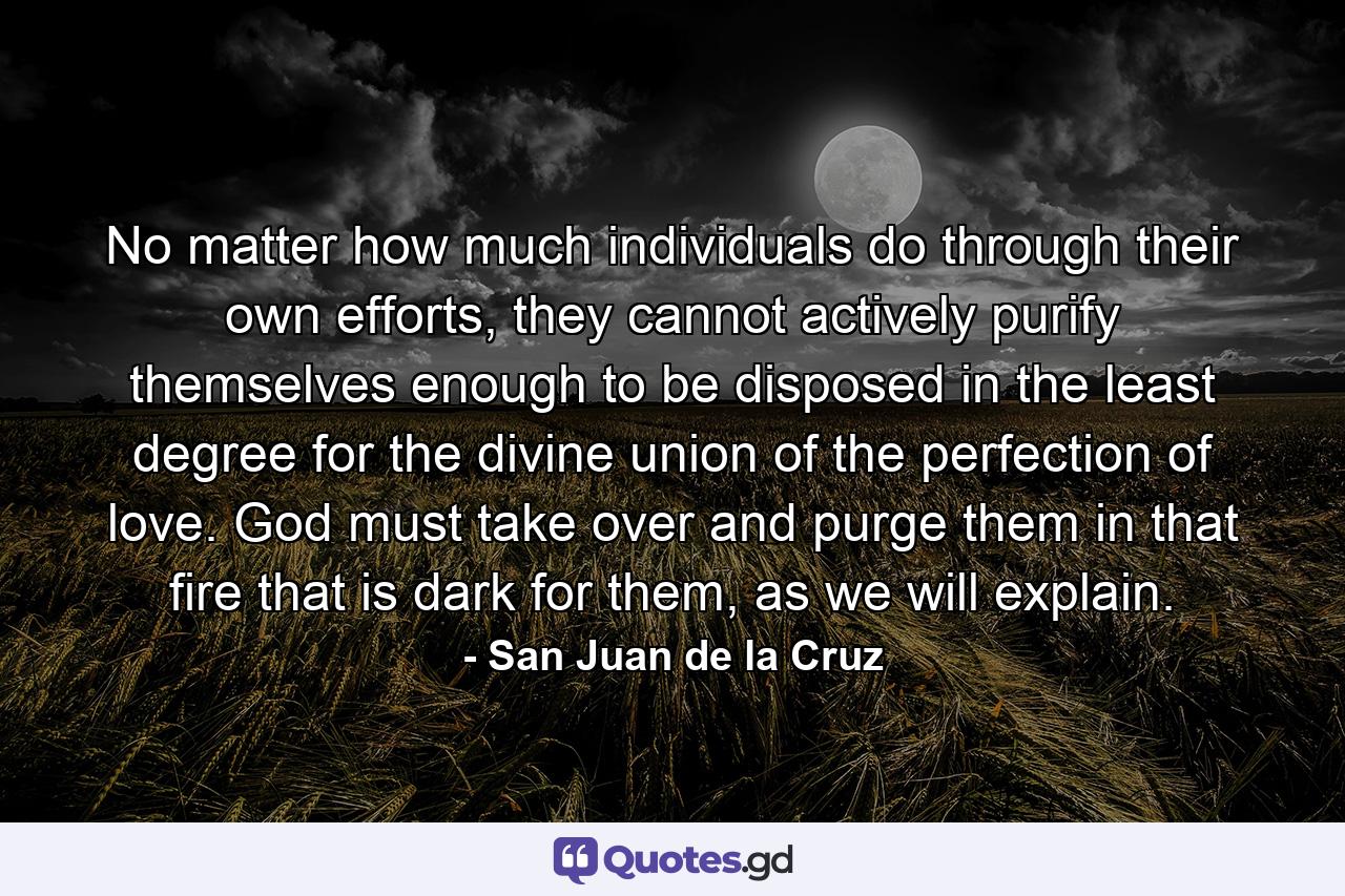 No matter how much individuals do through their own efforts, they cannot actively purify themselves enough to be disposed in the least degree for the divine union of the perfection of love. God must take over and purge them in that fire that is dark for them, as we will explain. - Quote by San Juan de la Cruz