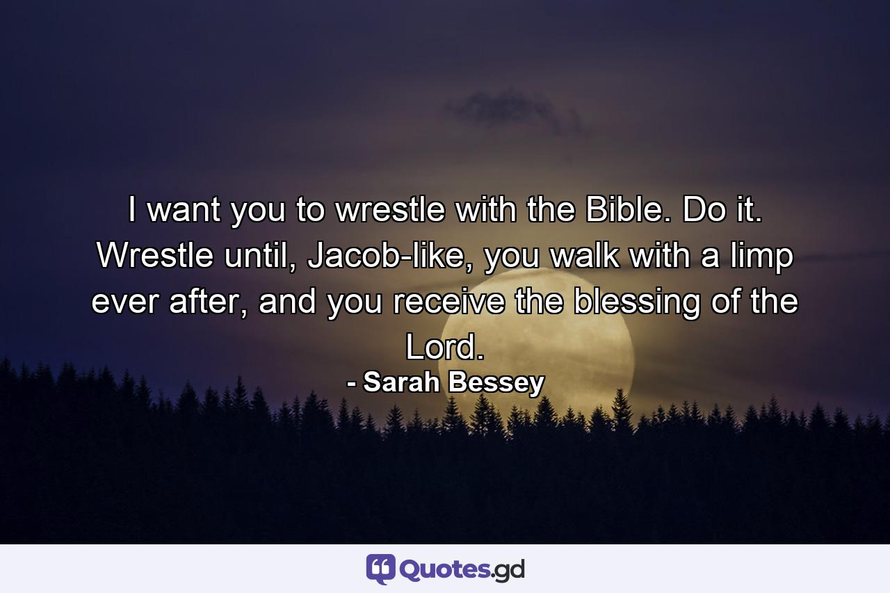 I want you to wrestle with the Bible. Do it. Wrestle until, Jacob-like, you walk with a limp ever after, and you receive the blessing of the Lord. - Quote by Sarah Bessey