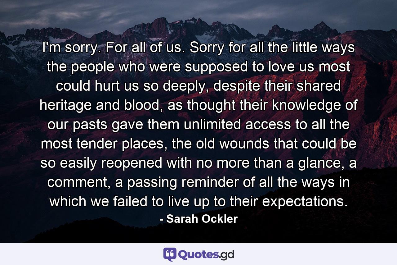 I'm sorry. For all of us. Sorry for all the little ways the people who were supposed to love us most could hurt us so deeply, despite their shared heritage and blood, as thought their knowledge of our pasts gave them unlimited access to all the most tender places, the old wounds that could be so easily reopened with no more than a glance, a comment, a passing reminder of all the ways in which we failed to live up to their expectations. - Quote by Sarah Ockler