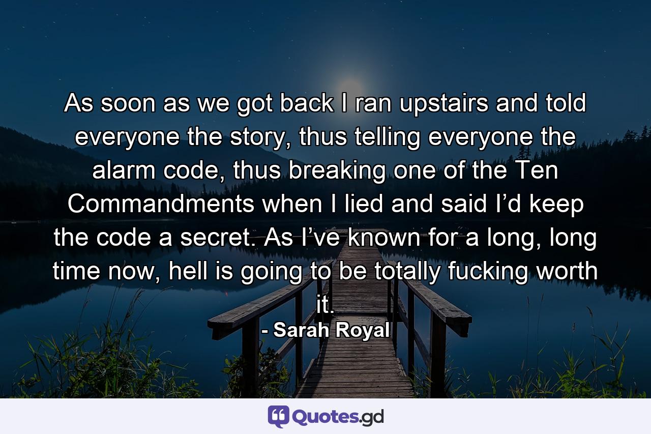 As soon as we got back I ran upstairs and told everyone the story, thus telling everyone the alarm code, thus breaking one of the Ten Commandments when I lied and said I’d keep the code a secret. As I’ve known for a long, long time now, hell is going to be totally fucking worth it. - Quote by Sarah Royal