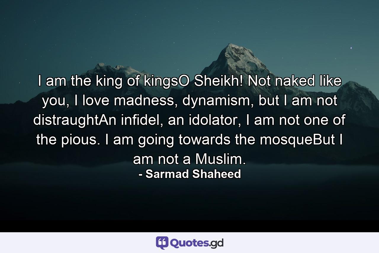 I am the king of kingsO Sheikh! Not naked like you, I love madness, dynamism, but I am not distraughtAn infidel, an idolator, I am not one of the pious. I am going towards the mosqueBut I am not a Muslim. - Quote by Sarmad Shaheed