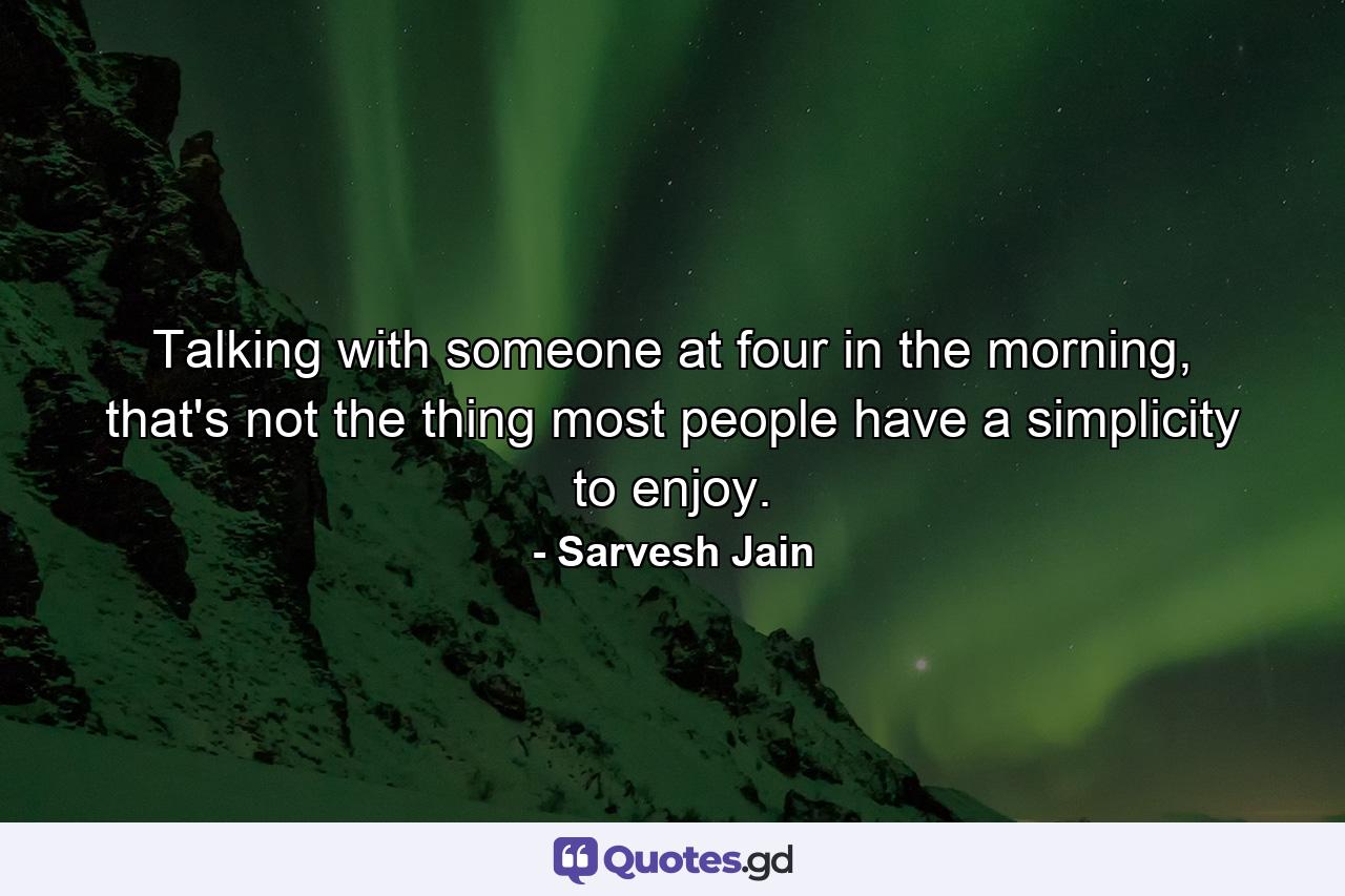 Talking with someone at four in the morning, that's not the thing most people have a simplicity to enjoy. - Quote by Sarvesh Jain