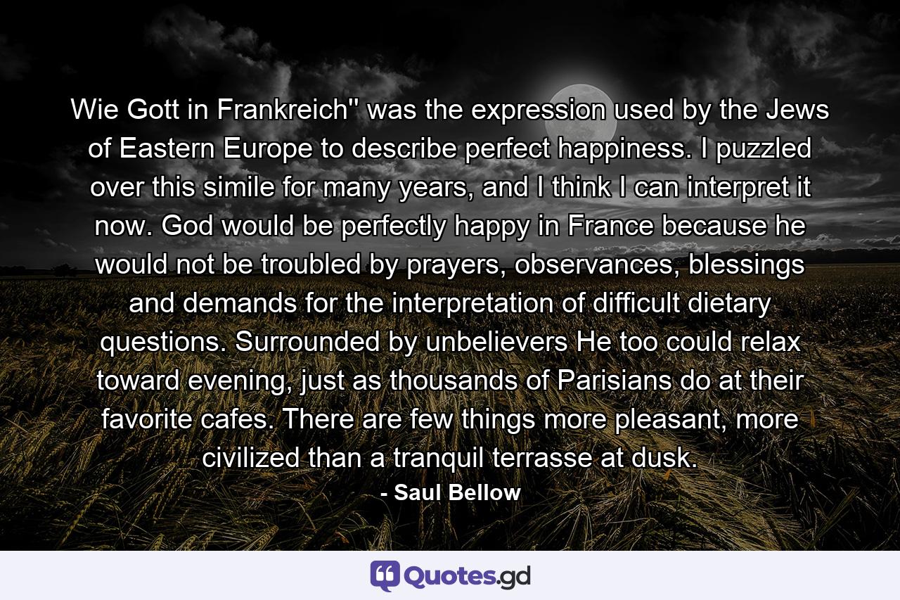 Wie Gott in Frankreich'' was the expression used by the Jews of Eastern Europe to describe perfect happiness. I puzzled over this simile for many years, and I think I can interpret it now. God would be perfectly happy in France because he would not be troubled by prayers, observances, blessings and demands for the interpretation of difficult dietary questions. Surrounded by unbelievers He too could relax toward evening, just as thousands of Parisians do at their favorite cafes. There are few things more pleasant, more civilized than a tranquil terrasse at dusk. - Quote by Saul Bellow