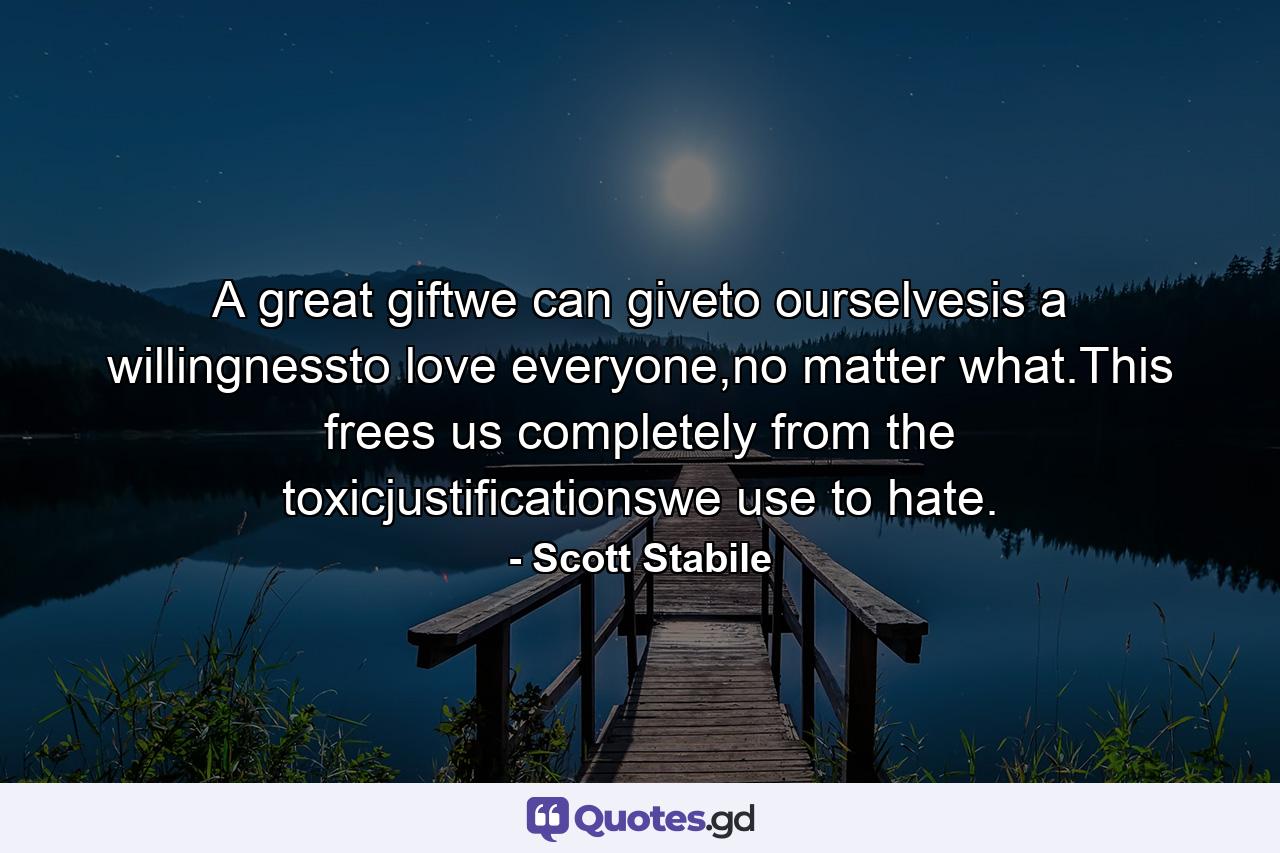 A great giftwe can giveto ourselvesis a willingnessto love everyone,no matter what.This frees us completely from the toxicjustificationswe use to hate. - Quote by Scott Stabile