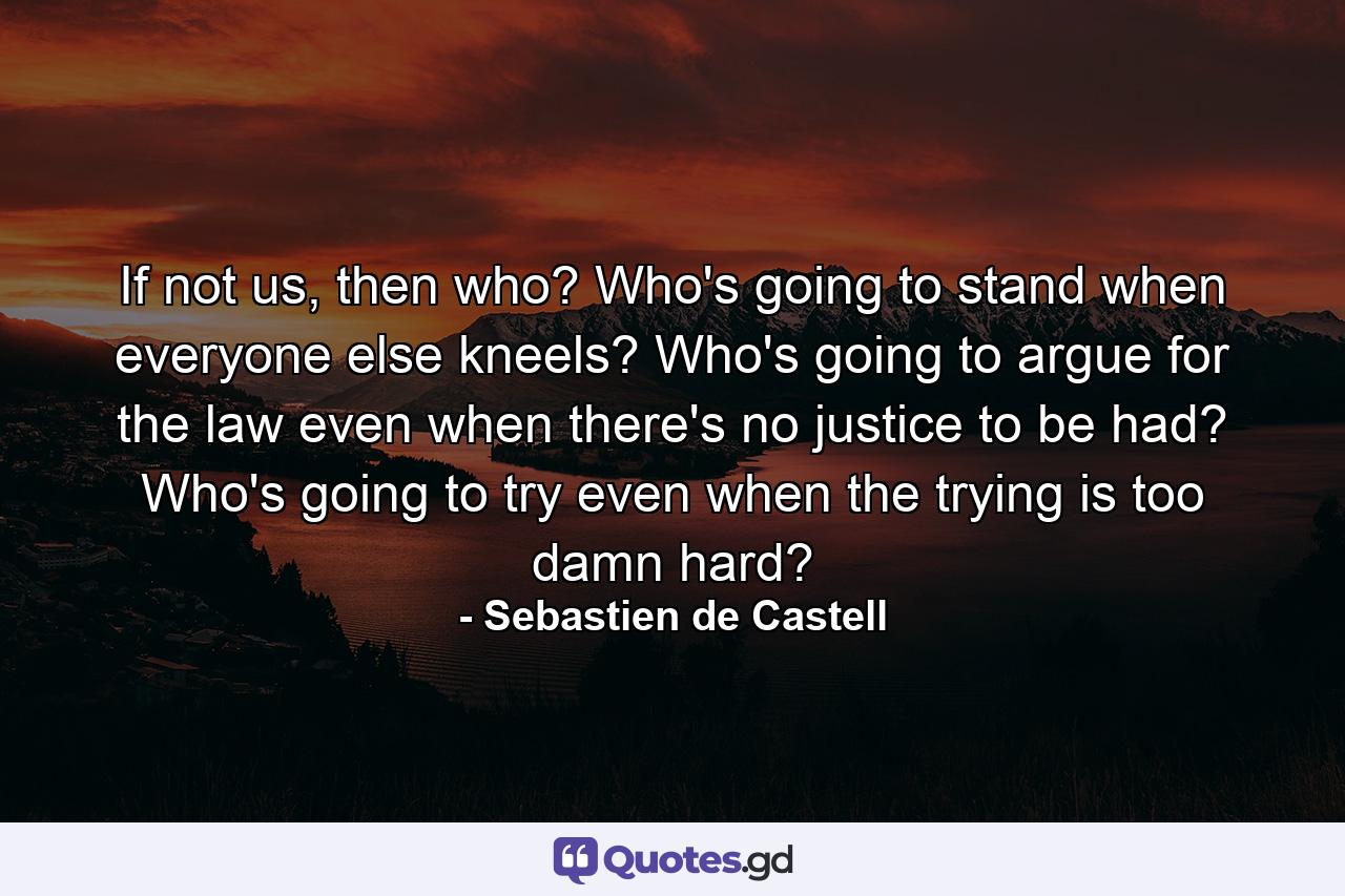 If not us, then who? Who's going to stand when everyone else kneels? Who's going to argue for the law even when there's no justice to be had? Who's going to try even when the trying is too damn hard? - Quote by Sebastien de Castell