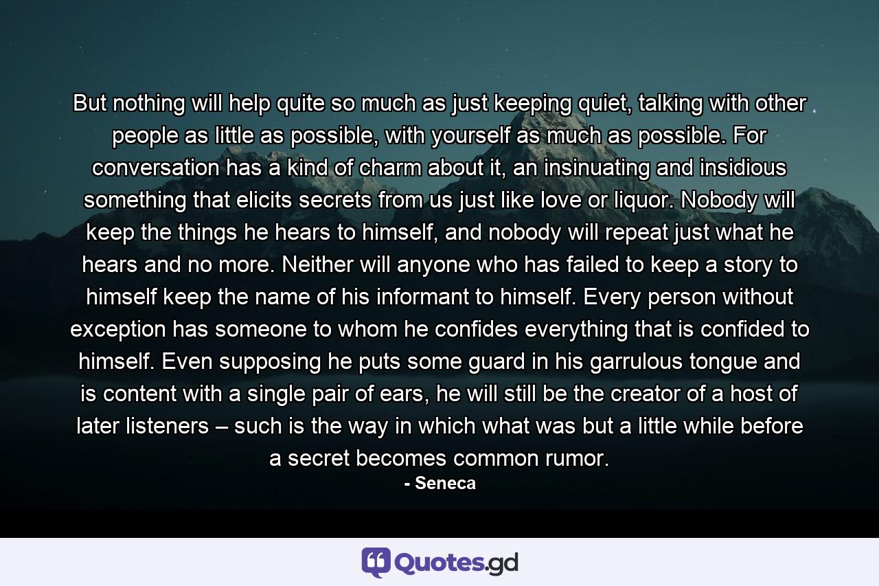 But nothing will help quite so much as just keeping quiet, talking with other people as little as possible, with yourself as much as possible. For conversation has a kind of charm about it, an insinuating and insidious something that elicits secrets from us just like love or liquor. Nobody will keep the things he hears to himself, and nobody will repeat just what he hears and no more. Neither will anyone who has failed to keep a story to himself keep the name of his informant to himself. Every person without exception has someone to whom he confides everything that is confided to himself. Even supposing he puts some guard in his garrulous tongue and is content with a single pair of ears, he will still be the creator of a host of later listeners – such is the way in which what was but a little while before a secret becomes common rumor. - Quote by Seneca