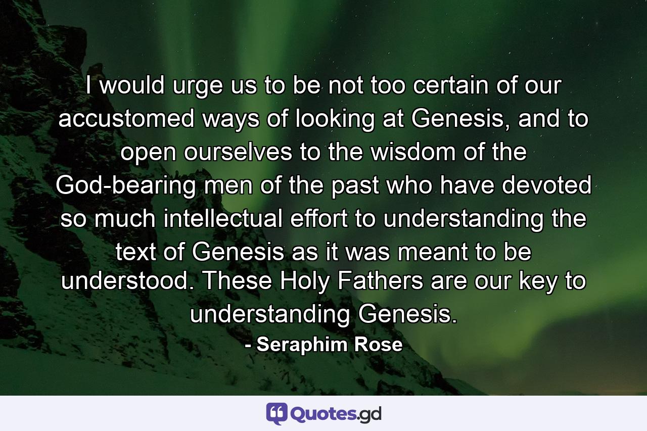 I would urge us to be not too certain of our accustomed ways of looking at Genesis, and to open ourselves to the wisdom of the God-bearing men of the past who have devoted so much intellectual effort to understanding the text of Genesis as it was meant to be understood. These Holy Fathers are our key to understanding Genesis. - Quote by Seraphim Rose