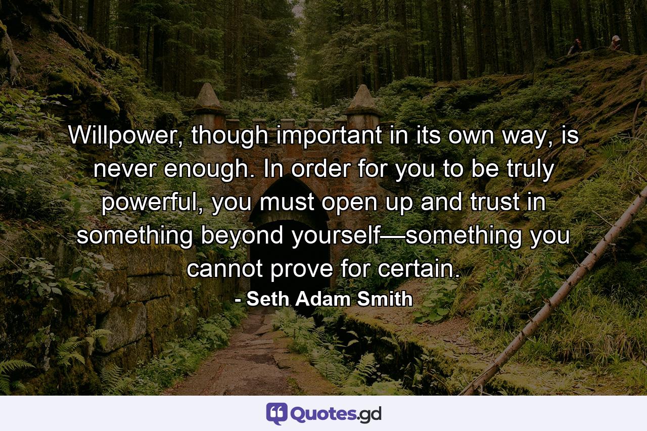 Willpower, though important in its own way, is never enough. In order for you to be truly powerful, you must open up and trust in something beyond yourself—something you cannot prove for certain. - Quote by Seth Adam Smith